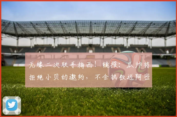 无缘二次联手梅西！镜报：瓜帅将拒绝小贝的邀约，不会执教迈阿密