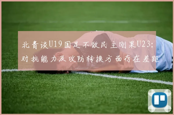 北青谈U19国足不敌民主刚果U23：对抗能力及攻防转换方面存在差距