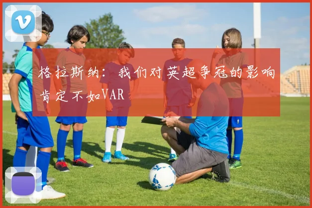 格拉斯纳：我们对英超争冠的影响肯定不如VAR